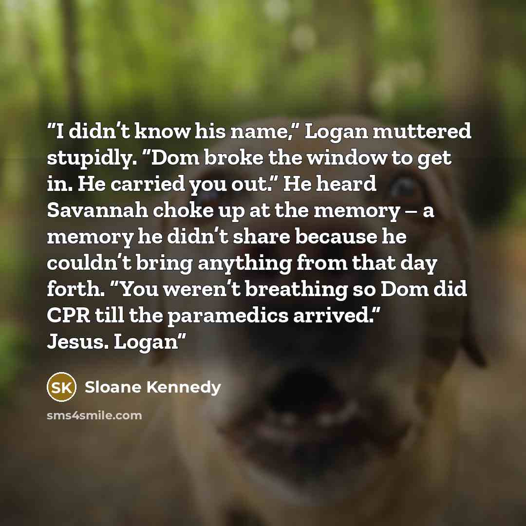“I didn’t know his name,” Logan muttered stupidly. “Dom broke the window to get in. He carried you out.” He heard Savannah choke up at the memory – a memory he didn’t share because he couldn’t bring anything from that day forth. “You weren’t breathing so Dom did CPR till the paramedics arrived.”…” quote by Sloane Kennedy