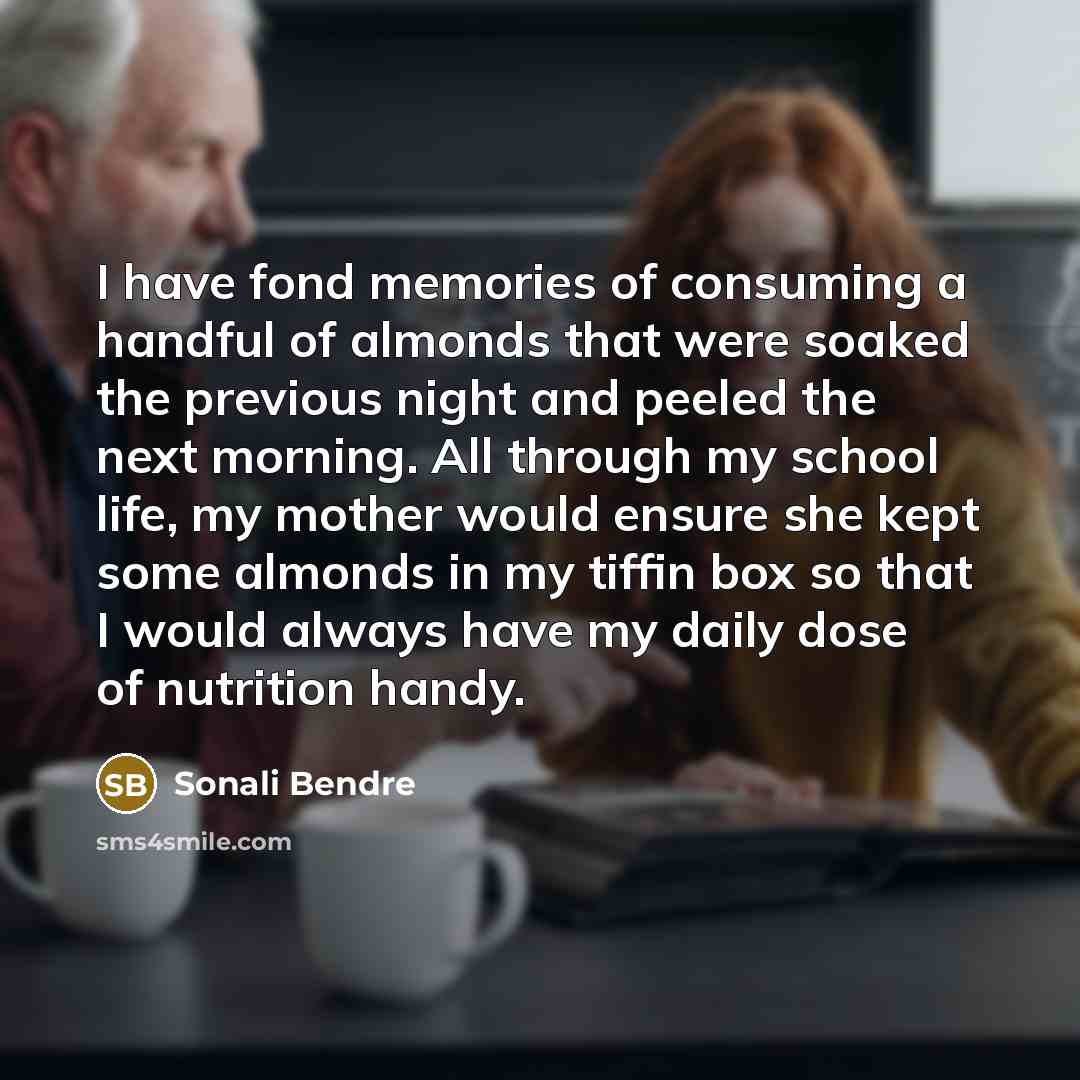 “I have fond memories of consuming a handful of almonds that were soaked the previous night and peeled the next morning. All through my school life, my mother would ensure she kept some almonds in my tiffin box so that I would always have my daily dose of nutrition handy.” quote by Sonali Bendre