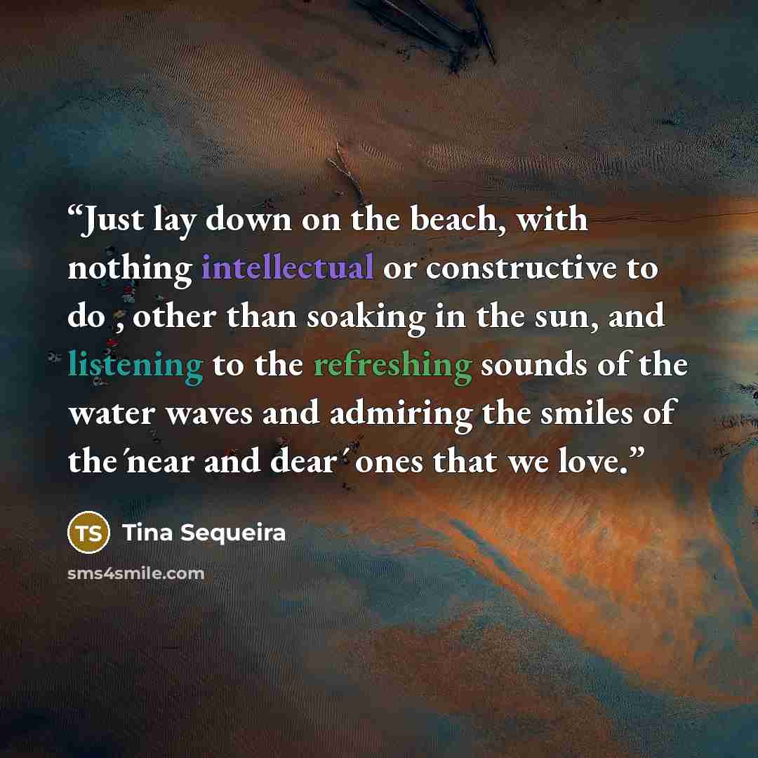 “Just lay down on the beach, with nothing intellectual or constructive to do , other than soaking in the sun, and listening to the refreshing sounds of the water waves and admiring the smiles of the ́near and dear ́ ones that we love.” quote by Tina Sequeira