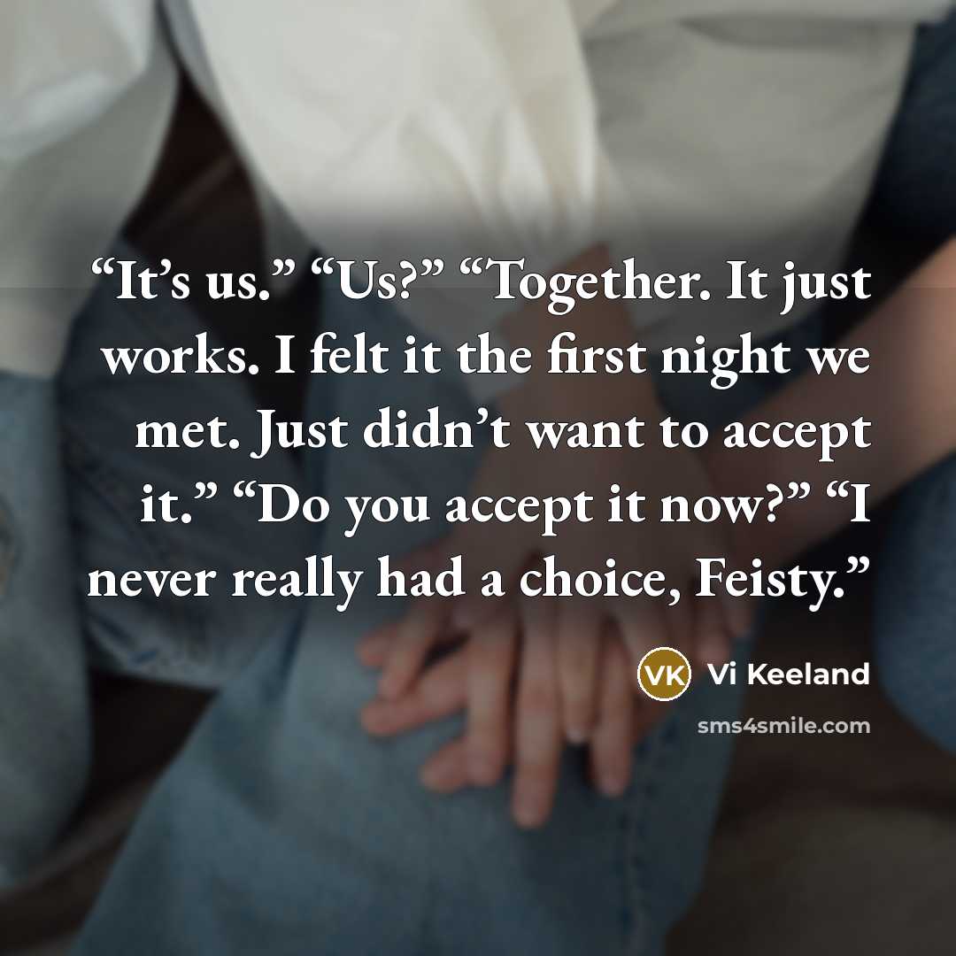 “It’s us.” “Us?” “Together. It just works. I felt it the first night we met. Just didn’t want to accept it.” “Do you accept it now?” “I never really had a choice, Feisty.” quote by Vi Keeland