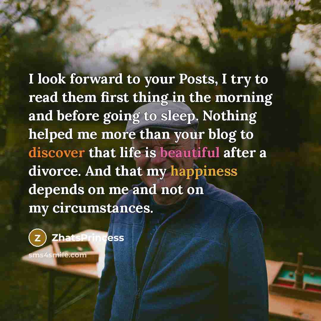 “I look forward to your Posts, I try to read them first thing in the morning and before going to sleep. Nothing helped me more than your blog to discover that life is beautiful after a divorce. And that my happiness depends on me and not on my circumstances.” quote by ZhatsPrincess