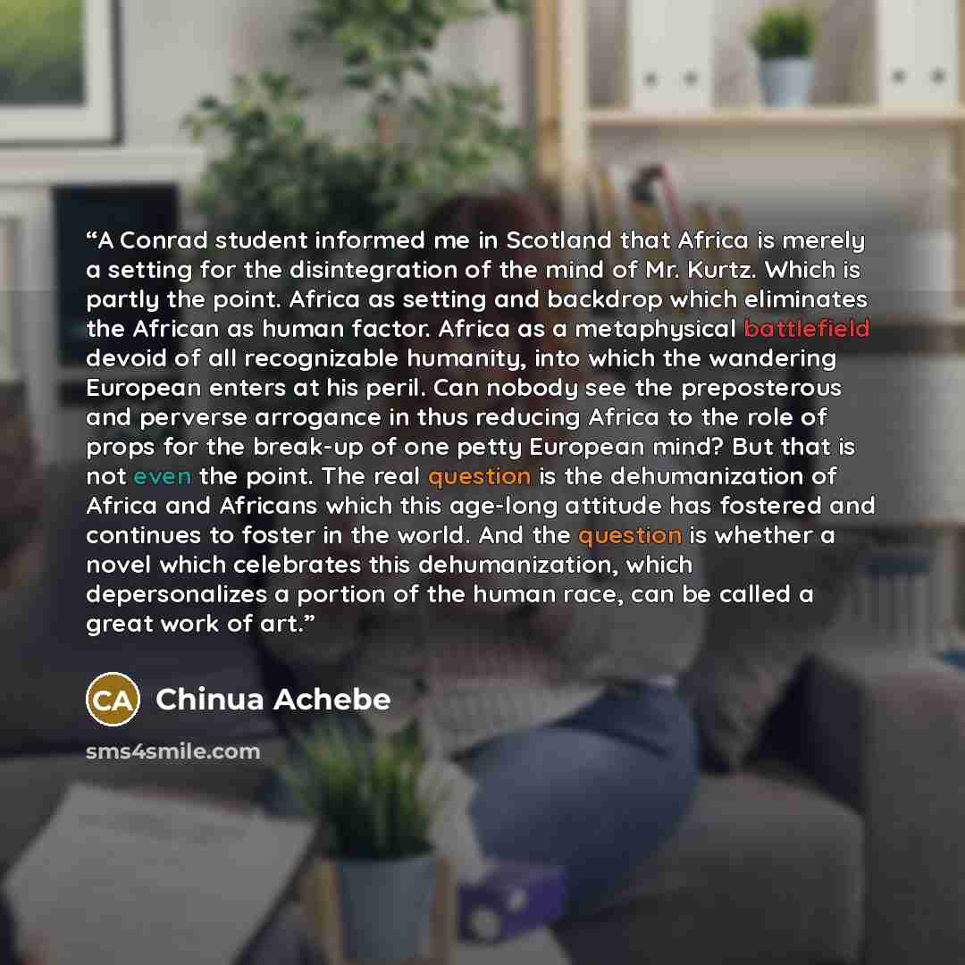 “A Conrad student informed me in Scotland that Africa is merely a setting for the disintegration of the mind of Mr. Kurtz. Which is partly the point. Africa as setting and backdrop which eliminates the African as human factor. Africa as a metaphysical battlefield devoid of all recognizable…” quote by Chinua Achebe