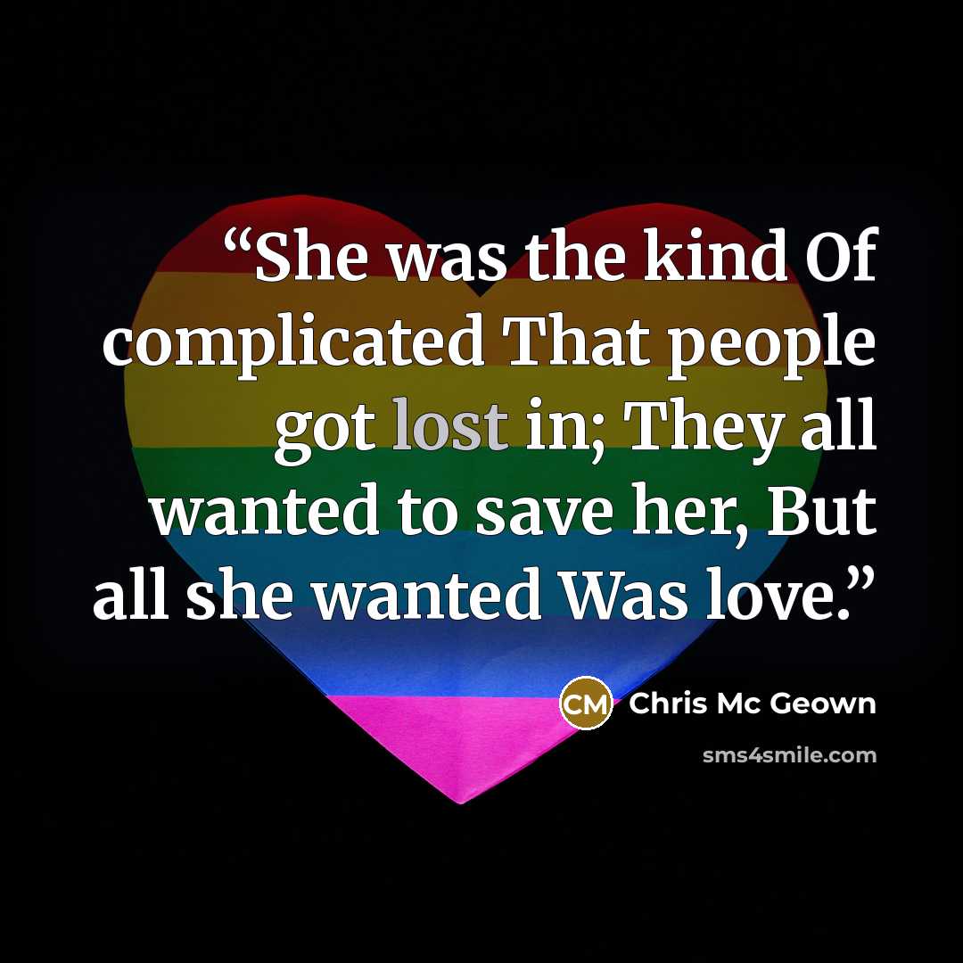 “She was the kind Of complicated That people got lost in; They all wanted to save her, But all she wanted Was love.” quote by Chris Mc Geown