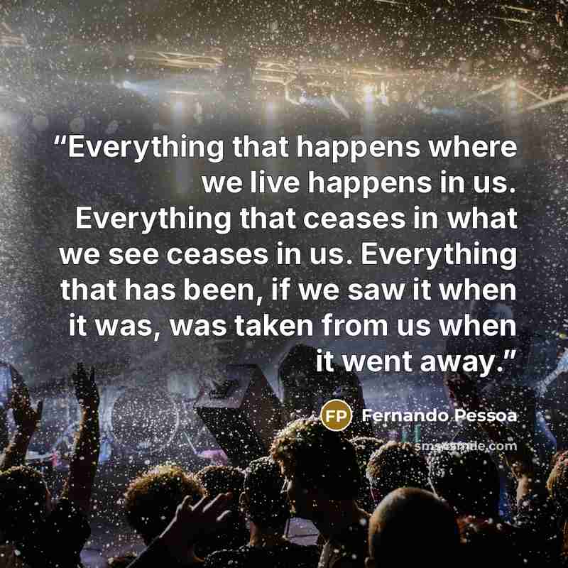 “Everything that happens where we live happens in us. Everything that ceases in what we see ceases in us. Everything that has been, if we saw it when it was, was taken from us when it went away.” quote by Fernando Pessoa