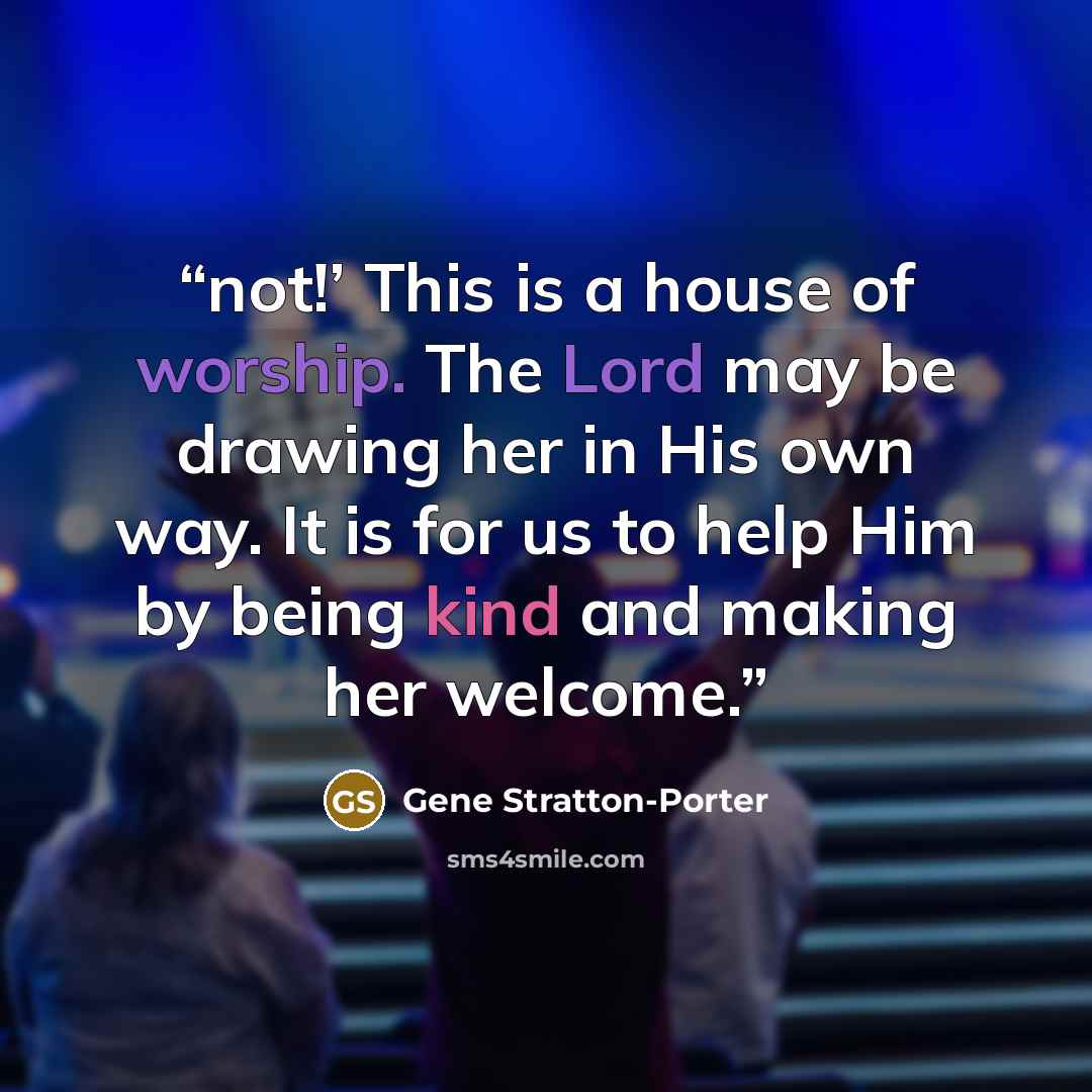 “not!’ This is a house of worship. The Lord may be drawing her in His own way. It is for us to help Him by being kind and making her welcome.” quote by Gene Stratton-Porter