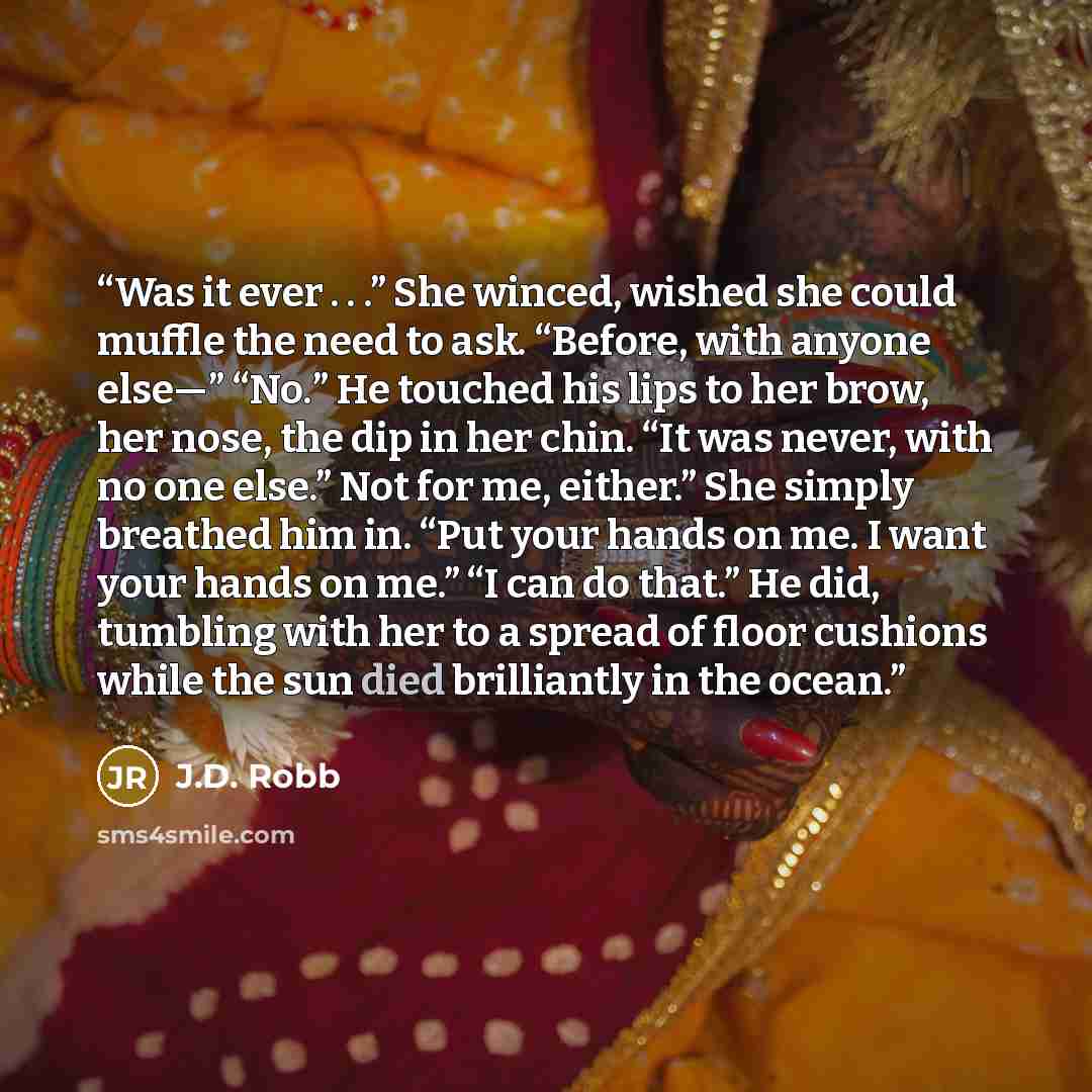 “Was it ever . . .” She winced, wished she could muffle the need to ask. “Before, with anyone else—” “No.” He touched his lips to her brow, her nose, the dip in her chin. “It was never, with no one else.” Not for me, either.” She simply breathed him in. “Put your hands on me. I want your hands on…” quote by J.D. Robb