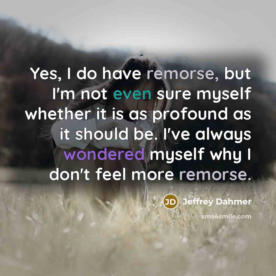 “Yes, I do have remorse, but I'm not even sure myself whether it is as profound as it should be. I've always wondered myself why I don't feel more remorse.” quote by Jeffrey Dahmer