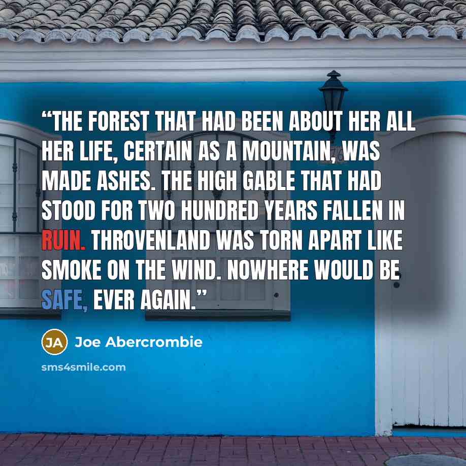 “The Forest that had been about her all her life, certain as a mountain, was made ashes. The high gable that had stood for two hundred years fallen in ruin. Throvenland was torn apart like smoke on the wind. Nowhere would be safe, ever again.” quote by Joe Abercrombie