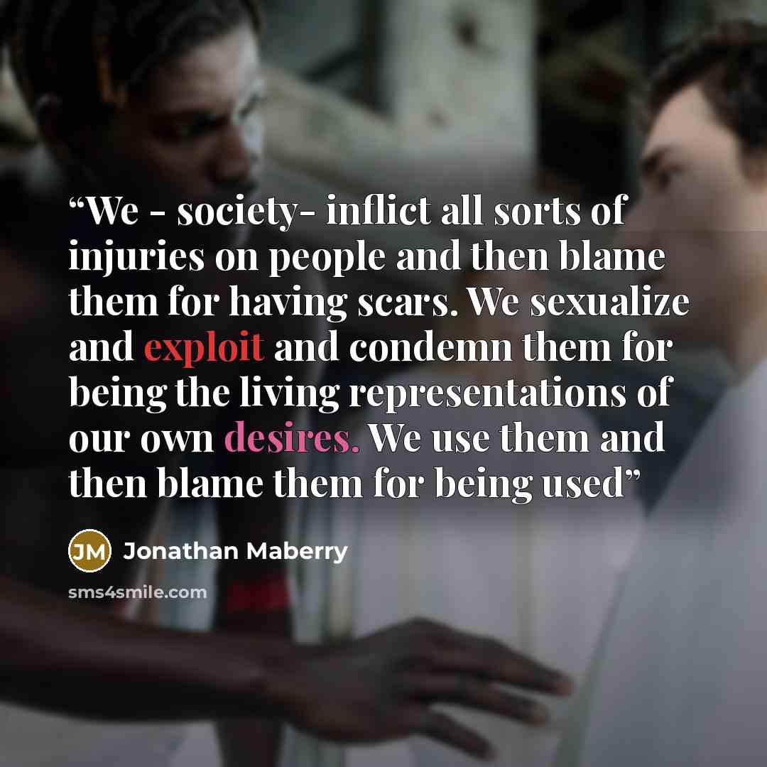 “We - society- inflict all sorts of injuries on people and then blame them for having scars. We sexualize and exploit and condemn them for being the living representations of our own desires. We use them and then blame them for being used” quote by Jonathan Maberry