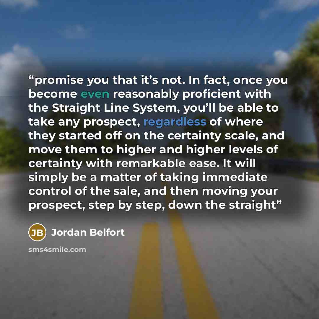 “promise you that it’s not. In fact, once you become even reasonably proficient with the Straight Line System, you’ll be able to take any prospect, regardless of where they started off on the certainty scale, and move them to higher and higher levels of certainty with remarkable ease. It will…” quote by Jordan Belfort