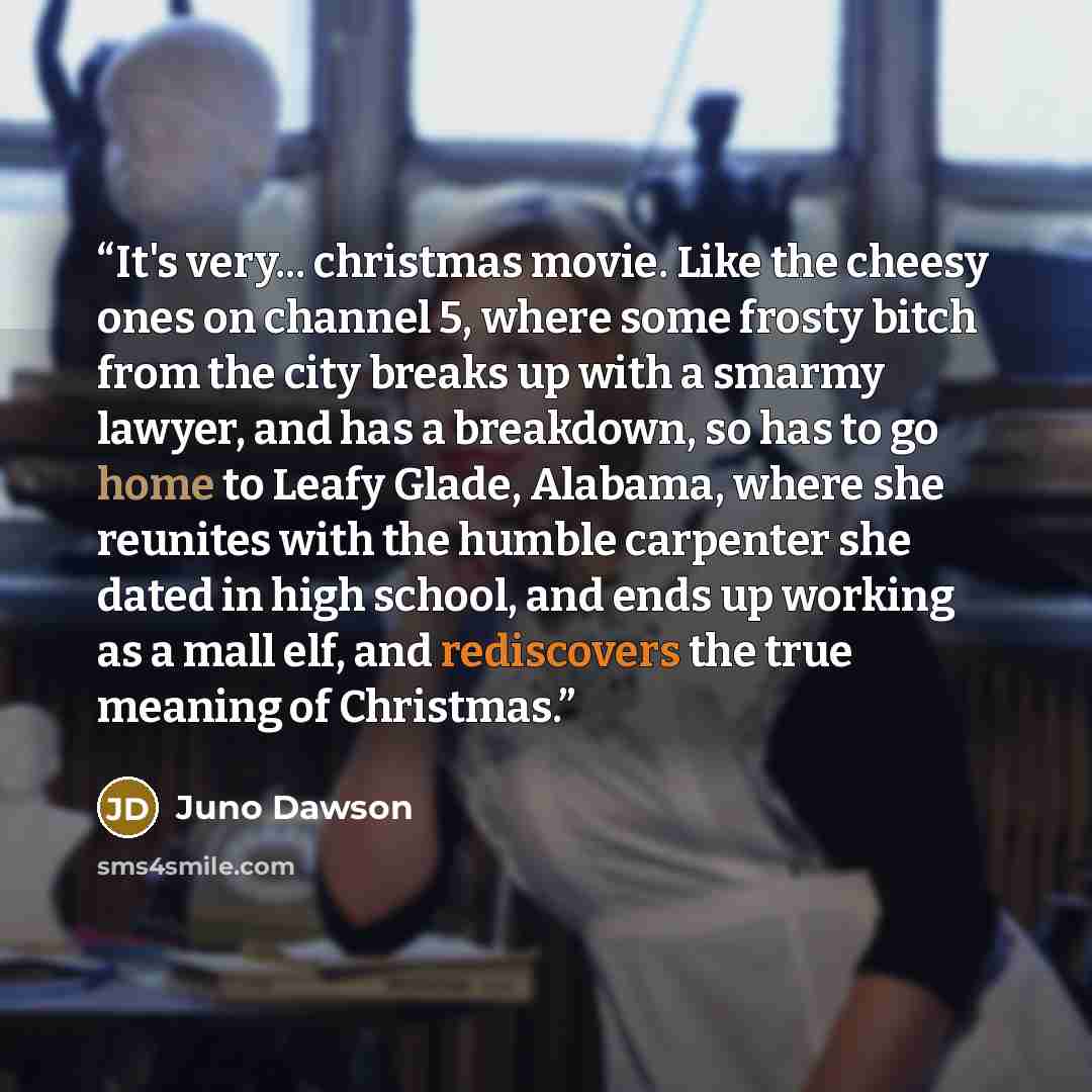 “It's very... christmas movie. Like the cheesy ones on channel 5, where some frosty bitch from the city breaks up with a smarmy lawyer, and has a breakdown, so has to go home to Leafy Glade, Alabama, where she reunites with the humble carpenter she dated in high school, and ends up working as a…” quote by Juno Dawson