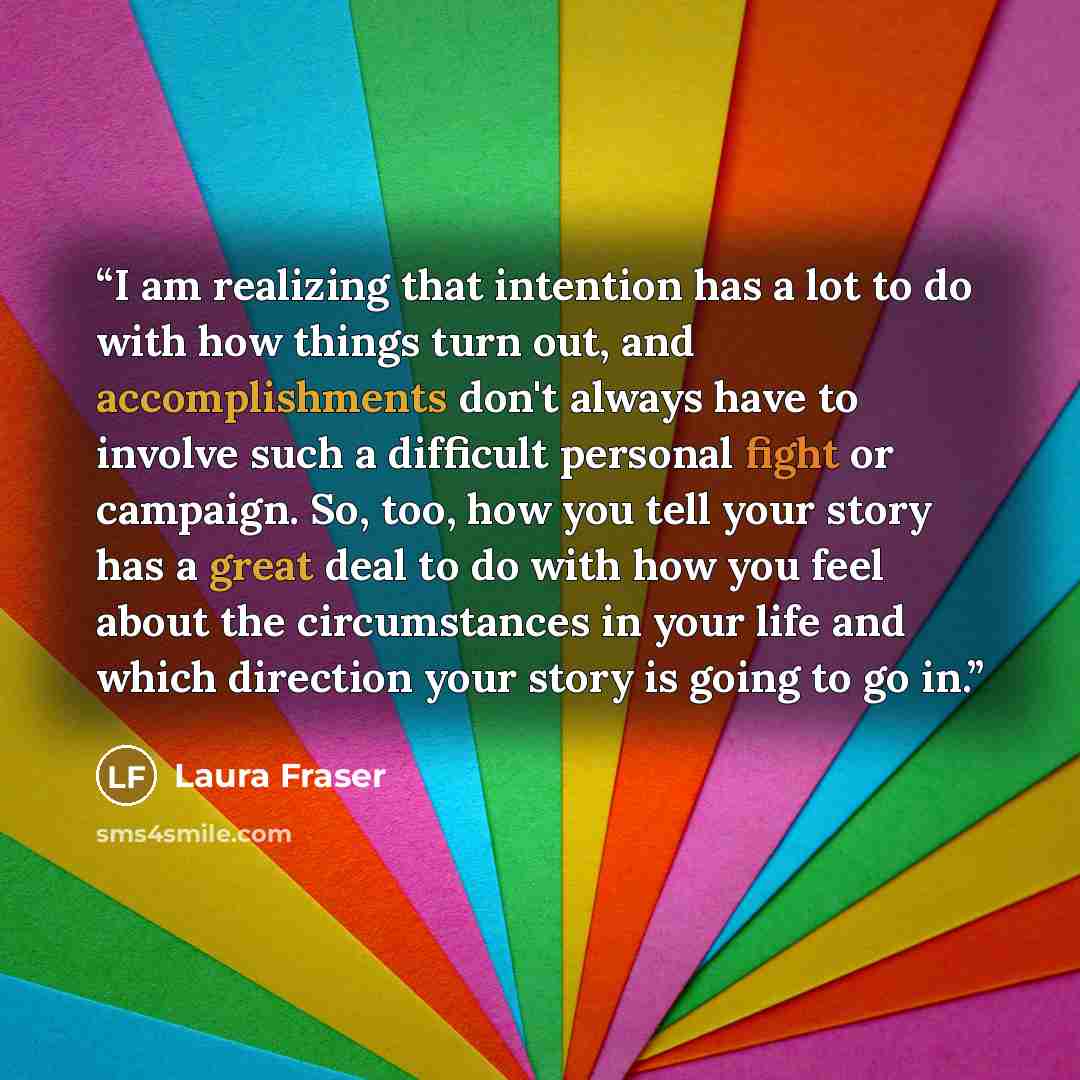 “I am realizing that intention has a lot to do with how things turn out, and accomplishments don't always have to involve such a difficult personal fight or campaign. So, too, how you tell your story has a great deal to do with how you feel about the circumstances in your life and which direction…” quote by Laura Fraser
