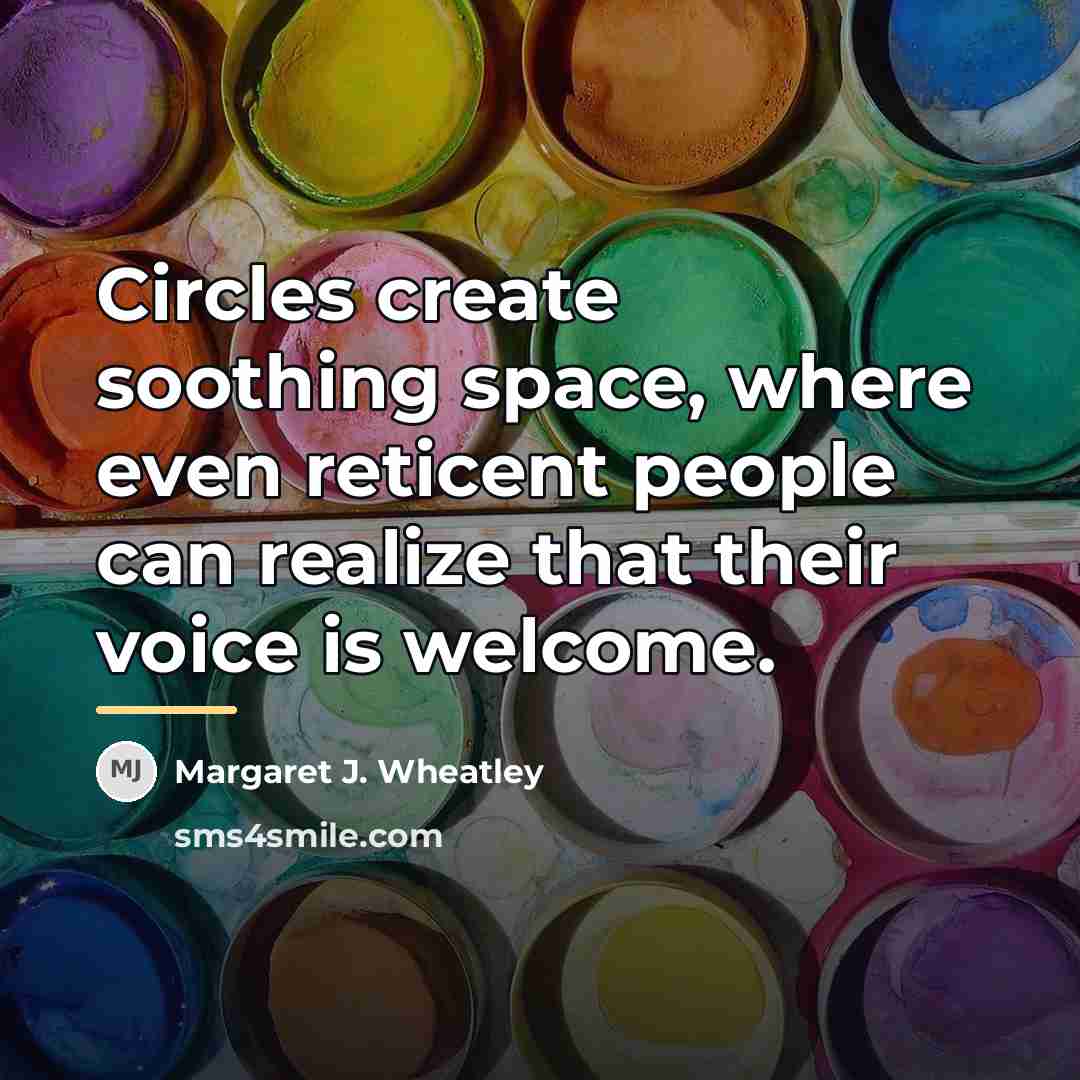 “Circles create soothing space, where even reticent people can realize…” quote by Margaret J. Wheatley