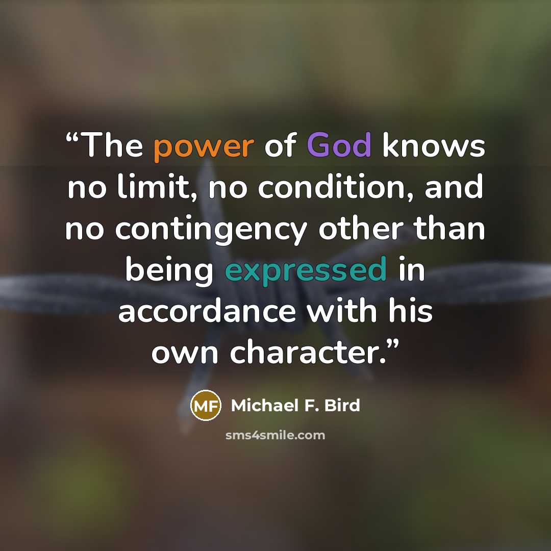 “The power of God knows no limit, no condition, and no contingency other than being expressed in accordance with his own character.” quote by Michael F. Bird