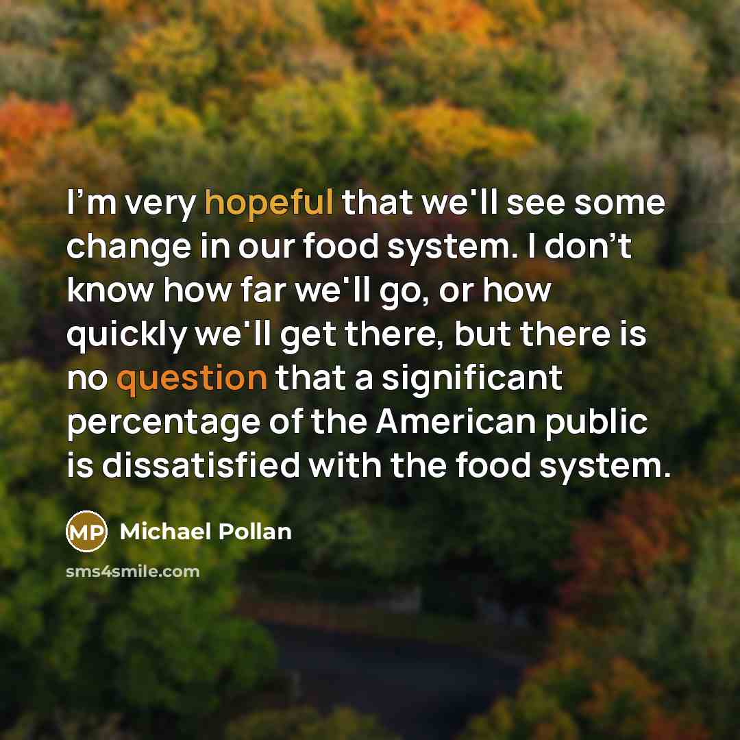 “I'm very hopeful that we'll see some change in our food system. I don't know how far we'll go, or how quickly we'll get there, but there is no question that a significant percentage of the American public is dissatisfied with the food system.” quote by Michael Pollan