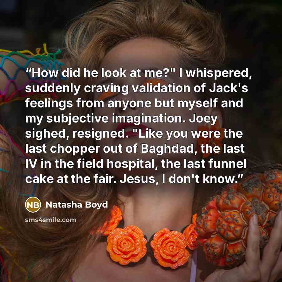 “How did he look at me?" I whispered, suddenly craving validation of Jack's feelings from anyone but myself and my subjective imagination. Joey sighed, resigned. "Like you were the last chopper out of Baghdad, the last IV in the field hospital, the last funnel cake at the fair. Jesus, I don't know.” quote by Natasha Boyd