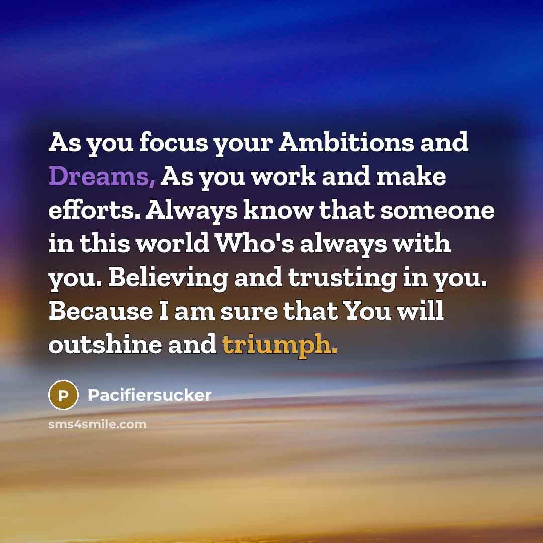 “As you focus your Ambitions and Dreams, As you work and make efforts. Always know that someone in this world Who's always with you. Believing and trusting in you. Because I am sure that You will outshine and triumph.” quote by Pacifiersucker