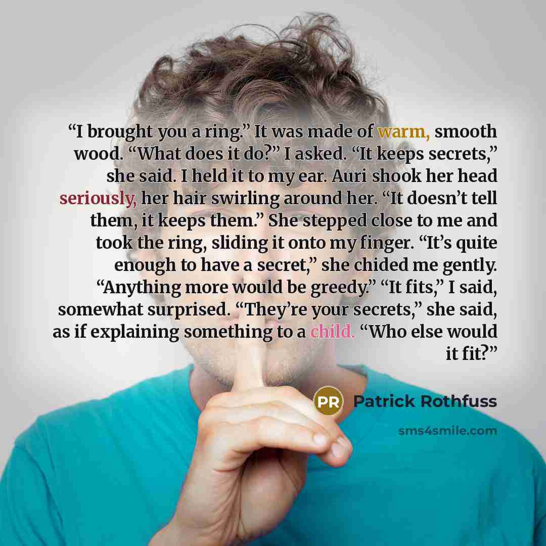 “I brought you a ring.” It was made of warm, smooth wood. “What does it do?” I asked. “It keeps secrets,” she said. I held it to my ear. Auri shook her head seriously, her hair swirling around her. “It doesn’t tell them, it keeps them.” She stepped close to me and took the ring, sliding it onto my…” quote by Patrick Rothfuss