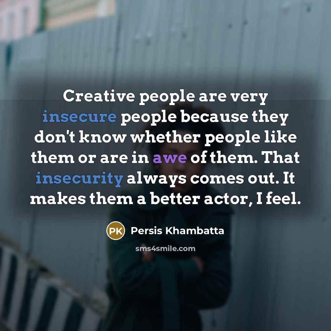 “Creative people are very insecure people because they don't know whether people like them or are in awe of them. That insecurity always comes out. It makes them a better actor, I feel.” quote by Persis Khambatta