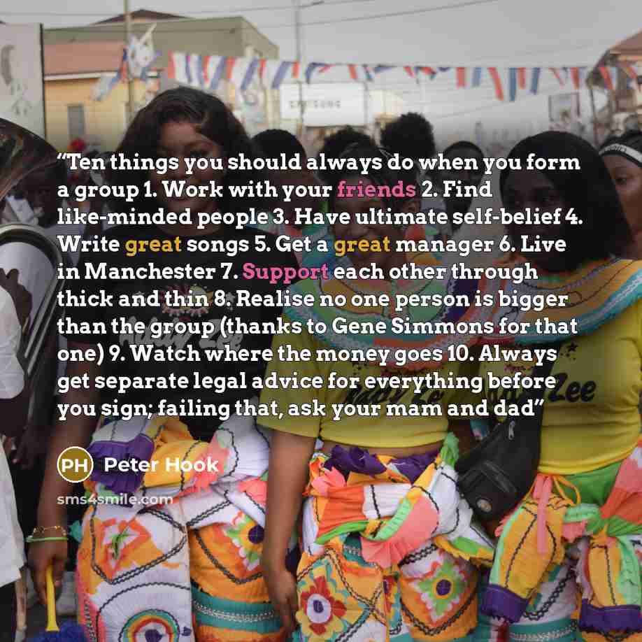 “Ten things you should always do when you form a group 1. Work with your friends 2. Find like-minded people 3. Have ultimate self-belief 4. Write great songs 5. Get a great manager 6. Live in Manchester 7. Support each other through thick and thin 8. Realise no one person is bigger than the group…” quote by Peter Hook