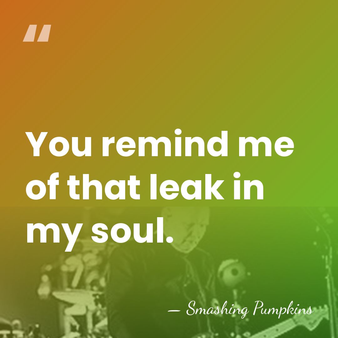 You remind me of that leak in my soul. - Smashing Pumpkins