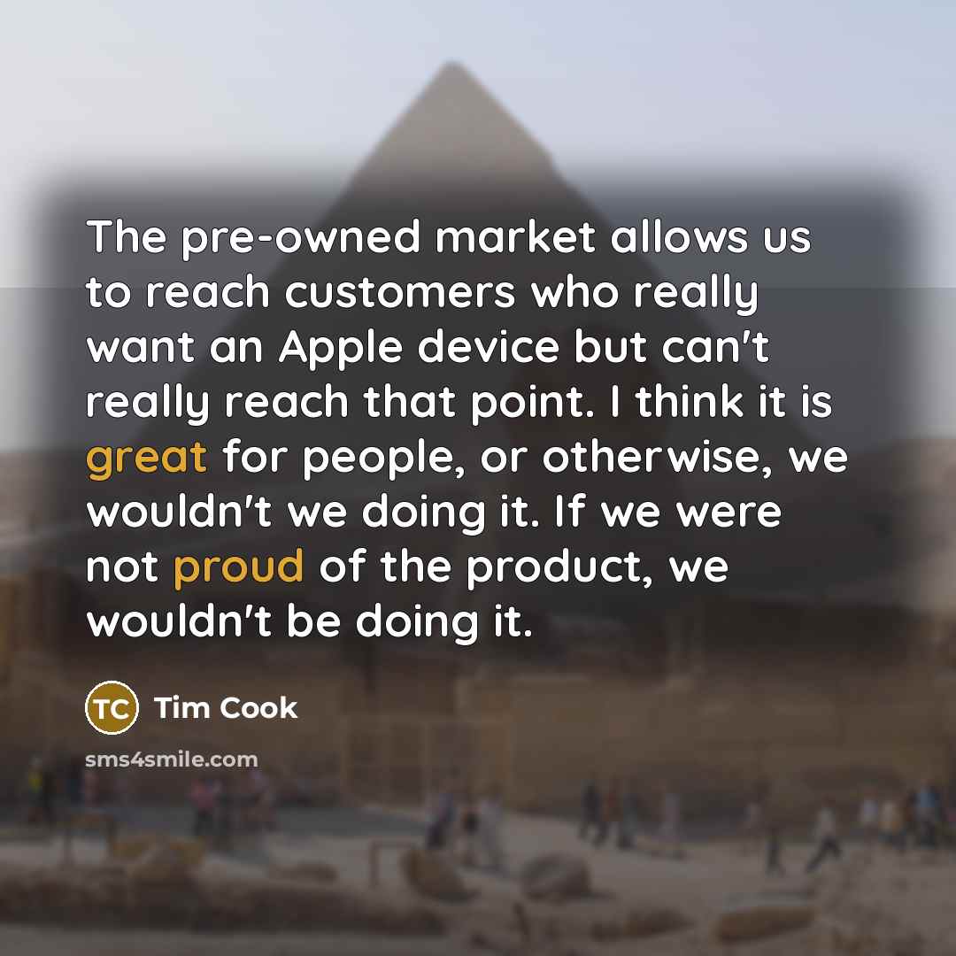 “The pre-owned market allows us to reach customers who really want an Apple device but can't really reach that point. I think it is great for people, or otherwise, we wouldn't we doing it. If we were not proud of the product, we wouldn't be doing it.” quote by Tim Cook