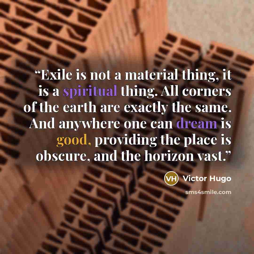 “Exile is not a material thing, it is a spiritual thing. All corners of the earth are exactly the same. And anywhere one can dream is good, providing the place is obscure, and the horizon vast.” quote by Victor Hugo