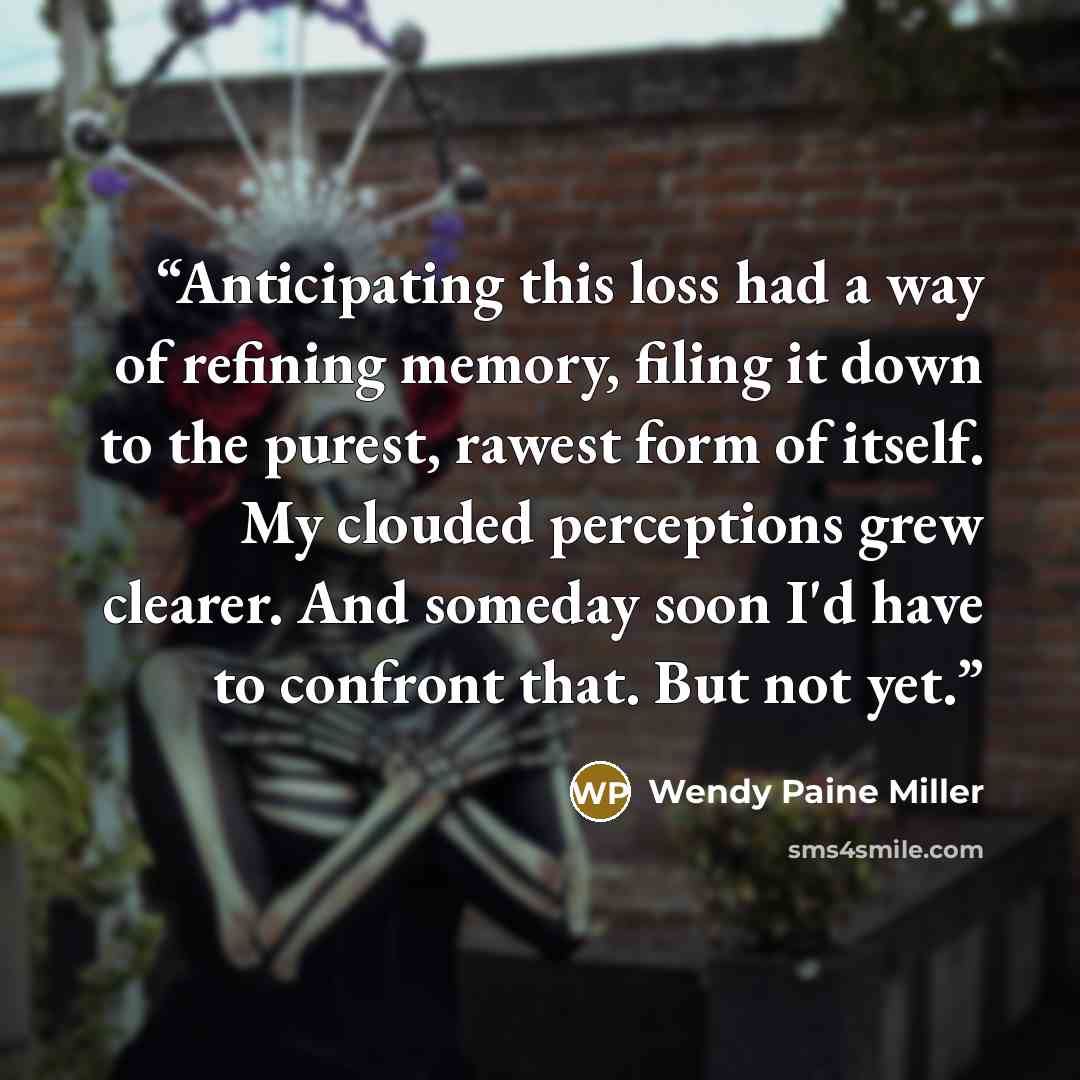 “Anticipating this loss had a way of refining memory, filing it down to the purest, rawest form of itself. My clouded perceptions grew clearer. And someday soon I'd have to confront that. But not yet.” quote by Wendy Paine Miller