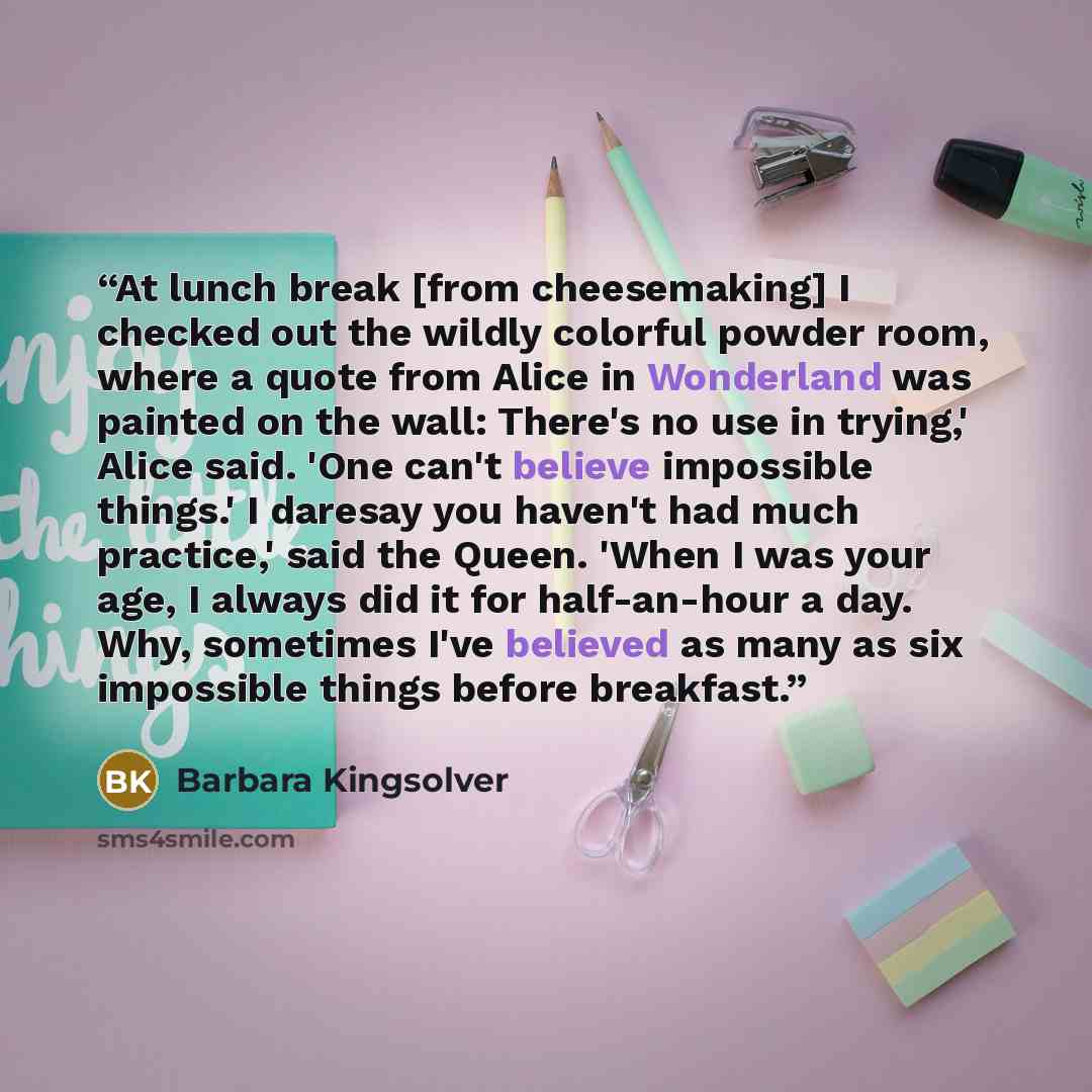 “At lunch break [from cheesemaking] I checked out the wildly colorful powder room, where a quote from Alice in Wonderland was painted on the wall: There's no use in trying,' Alice said. 'One can't believe impossible things.' I daresay you haven't had much practice,' said the Queen. 'When I was your…” quote by Barbara Kingsolver