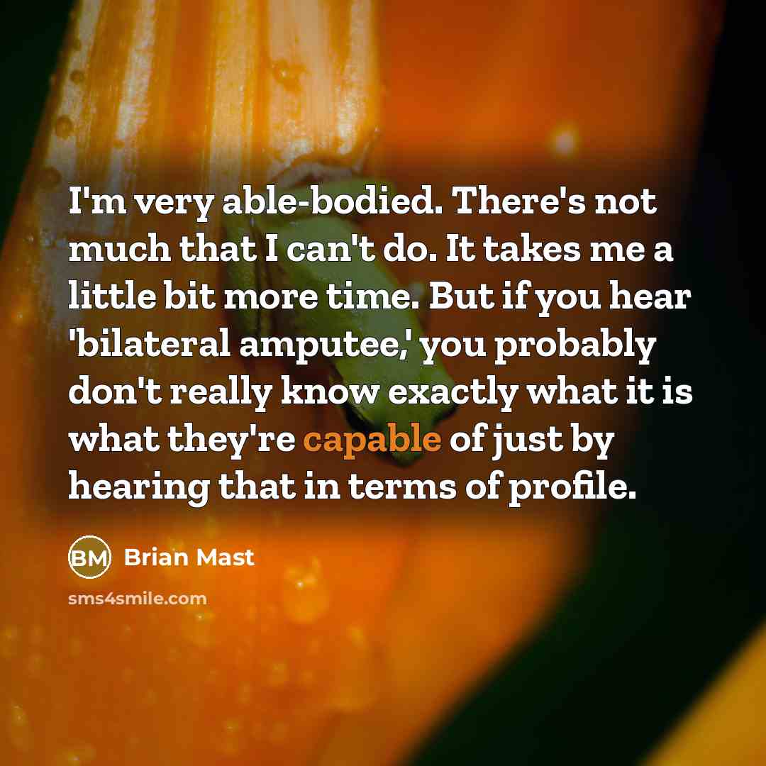 “I'm very able-bodied. There's not much that I can't do. It takes me a little bit more time. But if you hear 'bilateral amputee,' you probably don't really know exactly what it is what they're capable of just by hearing that in terms of profile.” quote by Brian Mast