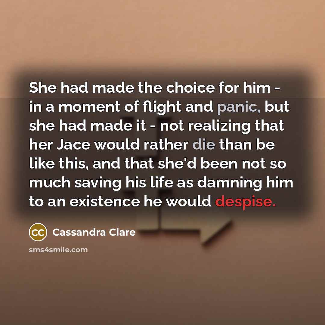 “She had made the choice for him - in a moment of flight and panic, but she had made it - not realizing that her Jace would rather die than be like this, and that she'd been not so much saving his life as damning him to an existence he would despise.” quote by Cassandra Clare