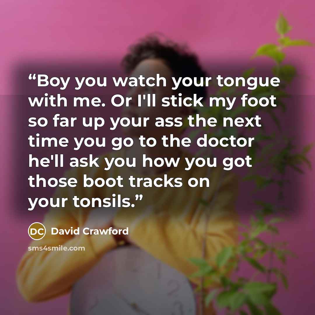 “Boy you watch your tongue with me. Or I'll stick my foot so far up your ass the next time you go to the doctor he'll ask you how you got those boot tracks on your tonsils.” quote by David Crawford