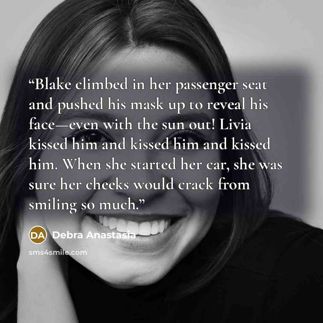 “Blake climbed in her passenger seat and pushed his mask up to reveal his face—even with the sun out! Livia kissed him and kissed him and kissed him. When she started her car, she was sure her cheeks would crack from smiling so much.” quote by Debra Anastasia