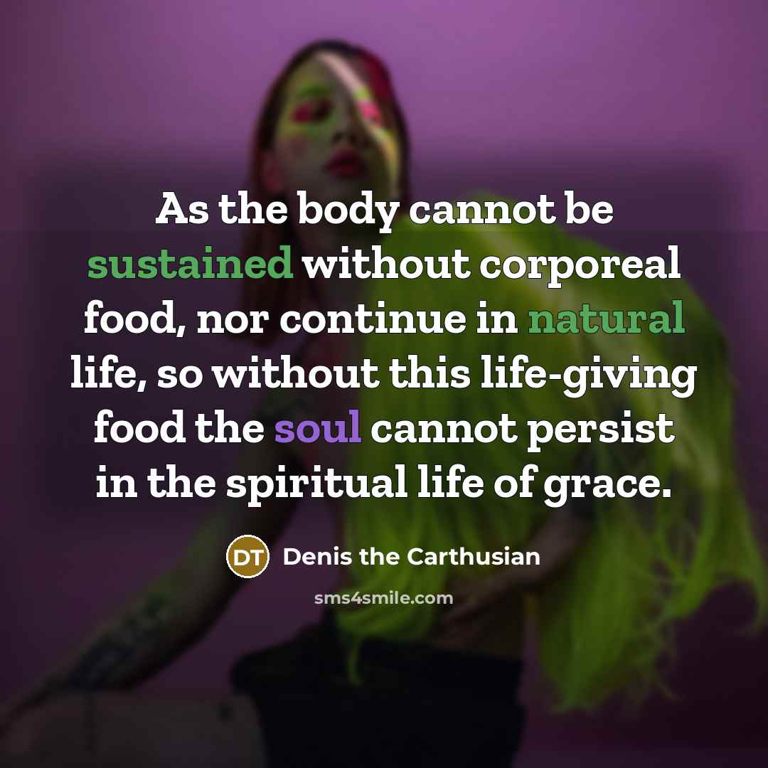 “As the body cannot be sustained without corporeal food, nor continue in natural life, so without this life-giving food the soul cannot persist in the spiritual life of grace.” quote by Denis the Carthusian