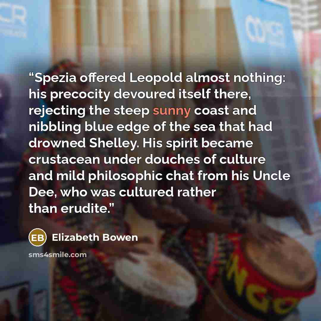 “Spezia offered Leopold almost nothing: his precocity devoured itself there, rejecting the steep sunny coast and nibbling blue edge of the sea that had drowned Shelley. His spirit became crustacean under douches of culture and mild philosophic chat from his Uncle Dee, who was cultured rather than…” quote by Elizabeth Bowen