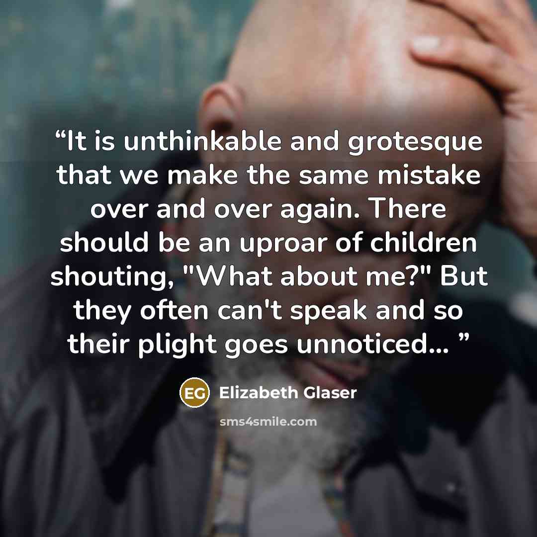 “It is unthinkable and grotesque that we make the same mistake over and over again. There should be an uproar of children shouting, "What about me?" But they often can't speak and so their plight goes unnoticed...” quote by Elizabeth Glaser
