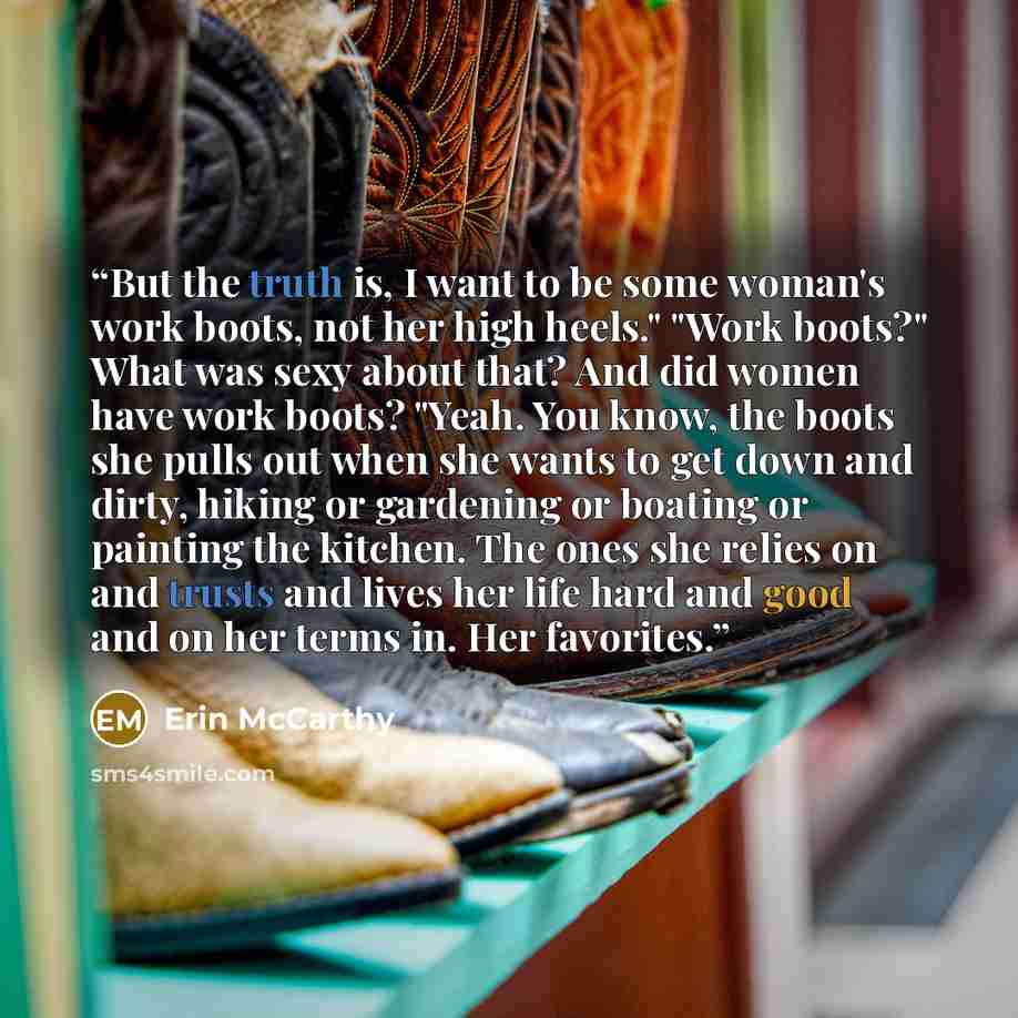 “But the truth is, I want to be some woman's work boots, not her high heels." "Work boots?" What was sexy about that? And did women have work boots? "Yeah. You know, the boots she pulls out when she wants to get down and dirty, hiking or gardening or boating or painting the kitchen. The ones she…” quote by Erin McCarthy