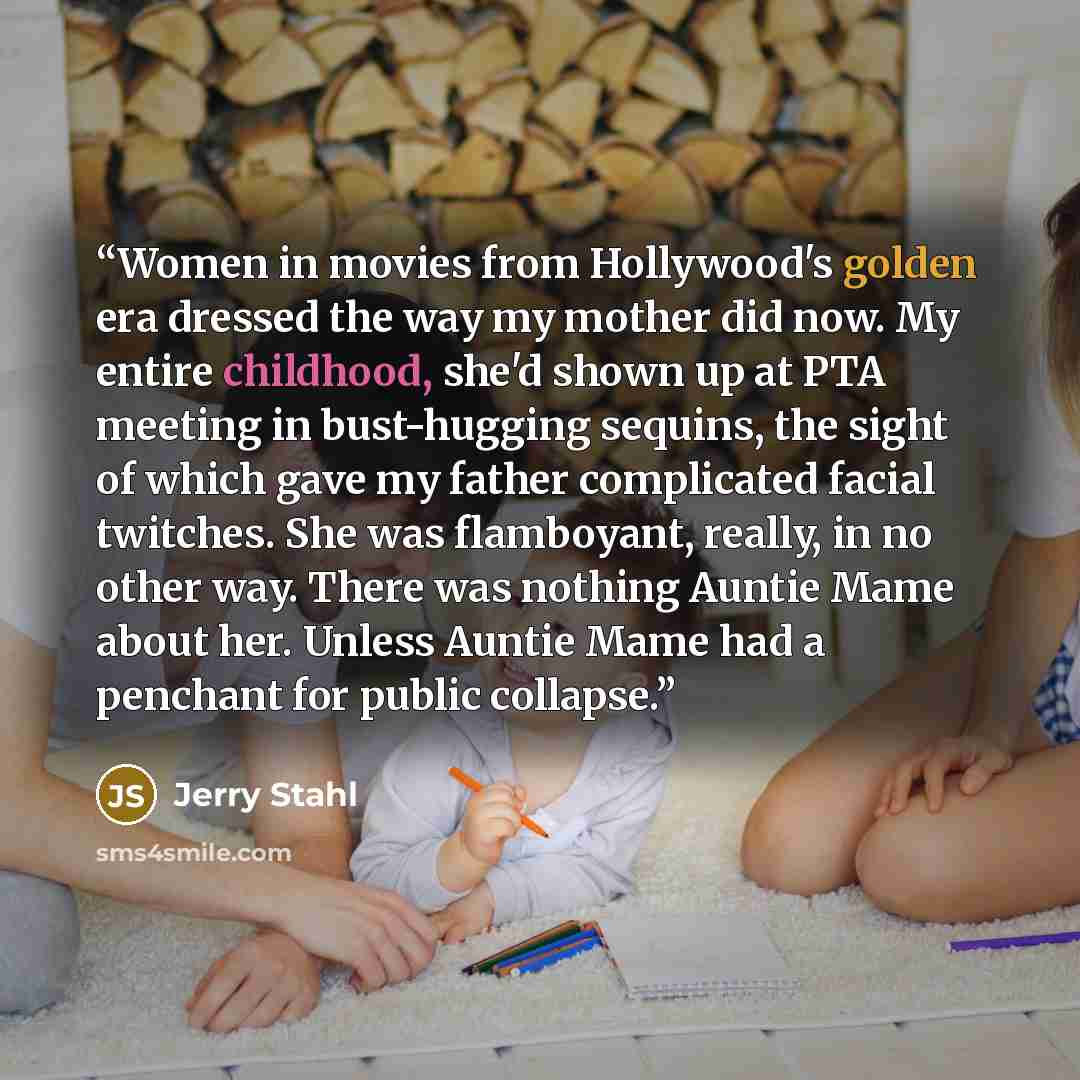 “Women in movies from Hollywood's golden era dressed the way my mother did now. My entire childhood, she'd shown up at PTA meeting in bust-hugging sequins, the sight of which gave my father complicated facial twitches. She was flamboyant, really, in no other way. There was nothing Auntie Mame about…” quote by Jerry Stahl