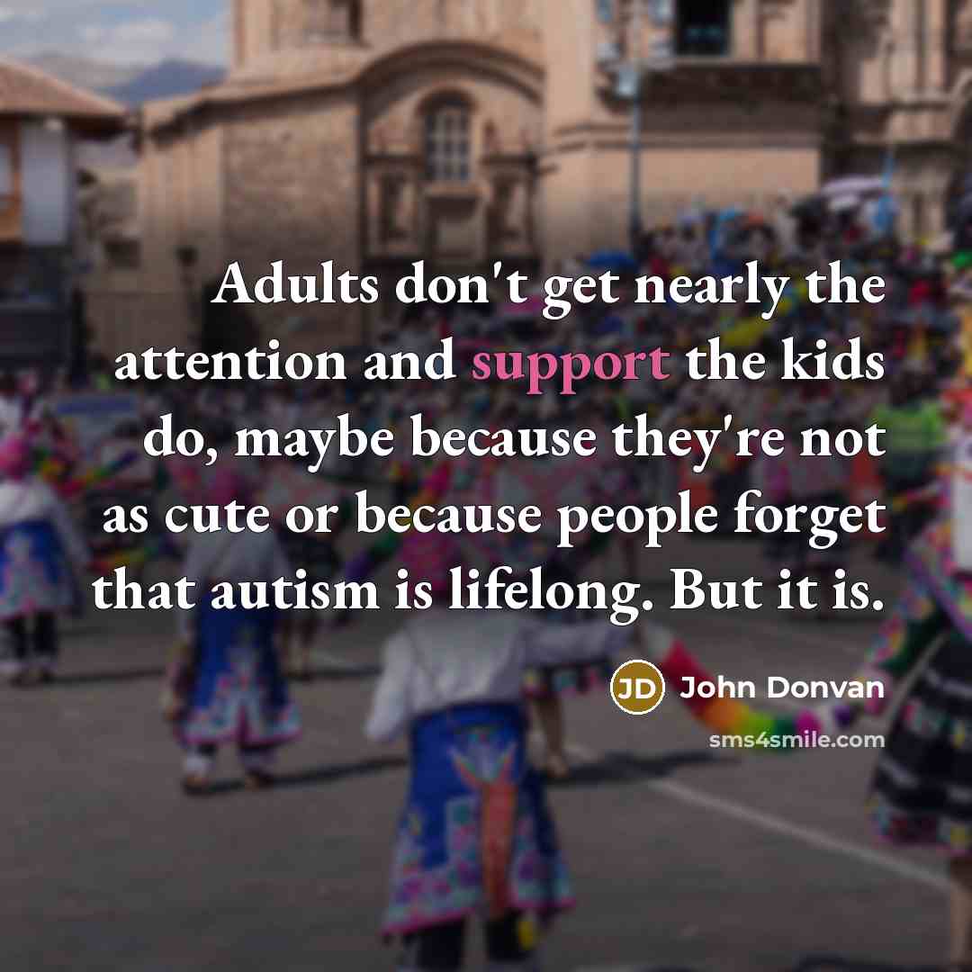 “Adults don't get nearly the attention and support the kids do, maybe because they're not as cute or because people forget that autism is lifelong. But it is.” quote by John Donvan