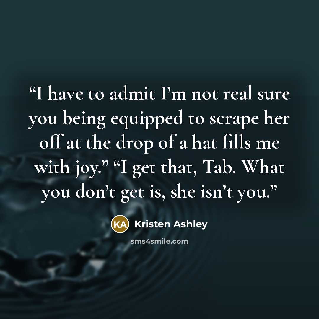 “I have to admit I’m not real sure you being equipped to scrape her off at the drop of a hat fills me with joy.” “I get that, Tab. What you don’t get is, she isn’t you.” quote by Kristen Ashley
