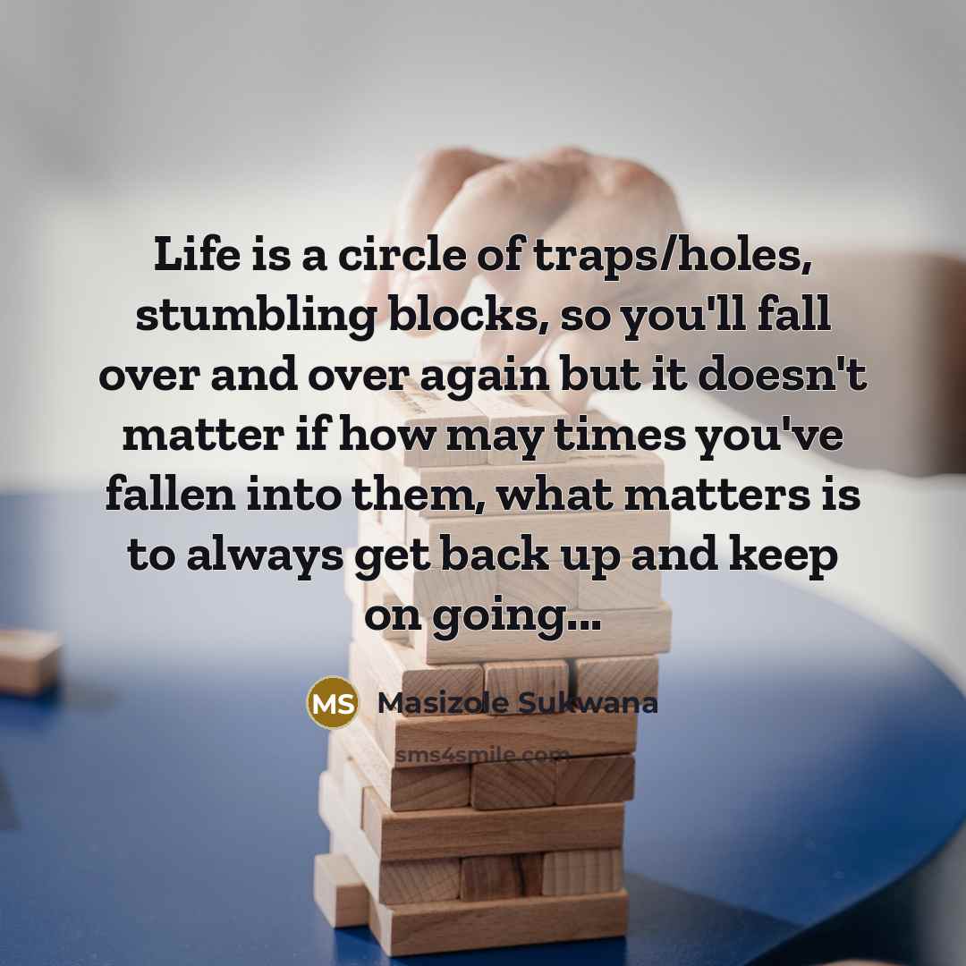 “Life is a circle of traps/holes, stumbling blocks, so you'll fall over and over again but it doesn't matter if how may times you've fallen into them, what matters is to always get back up and keep on going...” quote by Masizole Sukwana