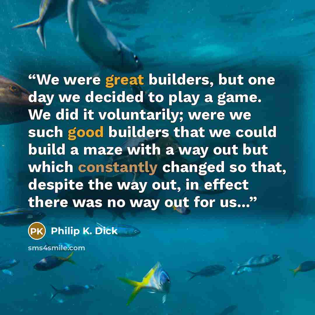 “We were great builders, but one day we decided to play a game. We did it voluntarily; were we such good builders that we could build a maze with a way out but which constantly changed so that, despite the way out, in effect there was no way out for us...” quote by Philip K. Dick