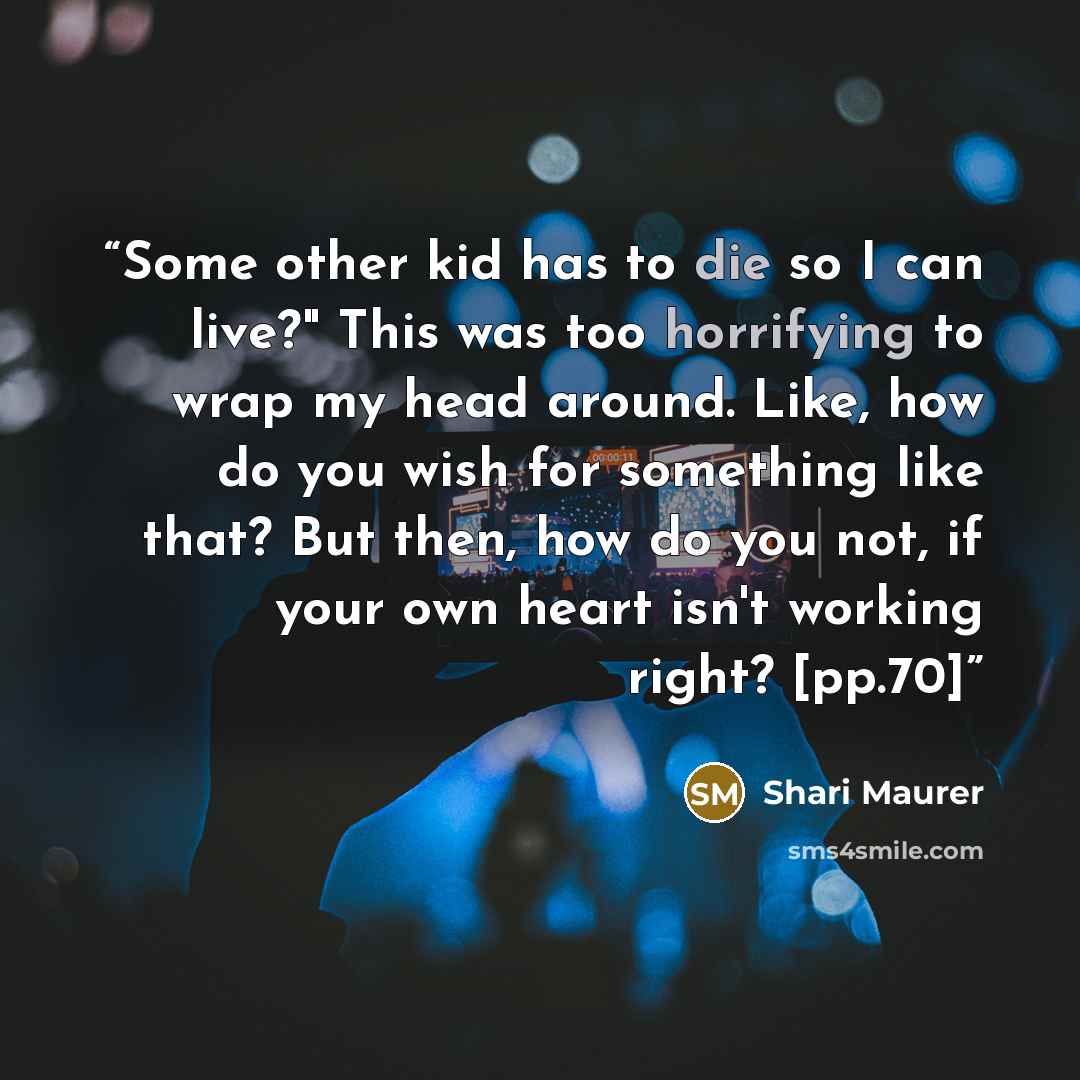 “Some other kid has to die so I can live?" This was too horrifying to wrap my head around. Like, how do you wish for something like that? But then, how do you not, if your own heart isn't working right? [pp.70]” quote by Shari Maurer