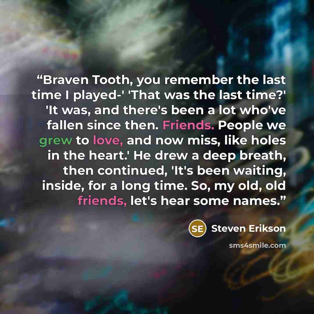 “Braven Tooth, you remember the last time I played-' 'That was the last time?' 'It was, and there's been a lot who've fallen since then. Friends. People we grew to love, and now miss, like holes in the heart.' He drew a deep breath, then continued, 'It's been waiting, inside, for a long time. So…” quote by Steven Erikson