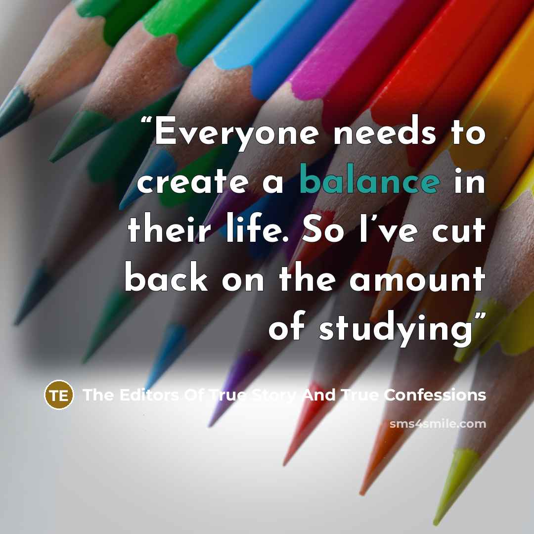 “Everyone needs to create a balance in their life. So I’ve cut back on the amount of studying” quote by The Editors Of True Story And True Confessions