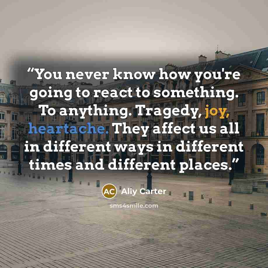“You never know how you're going to react to something. To anything. Tragedy, joy, heartache. They affect us all in different ways in different times and different places.” quote by Ally Carter