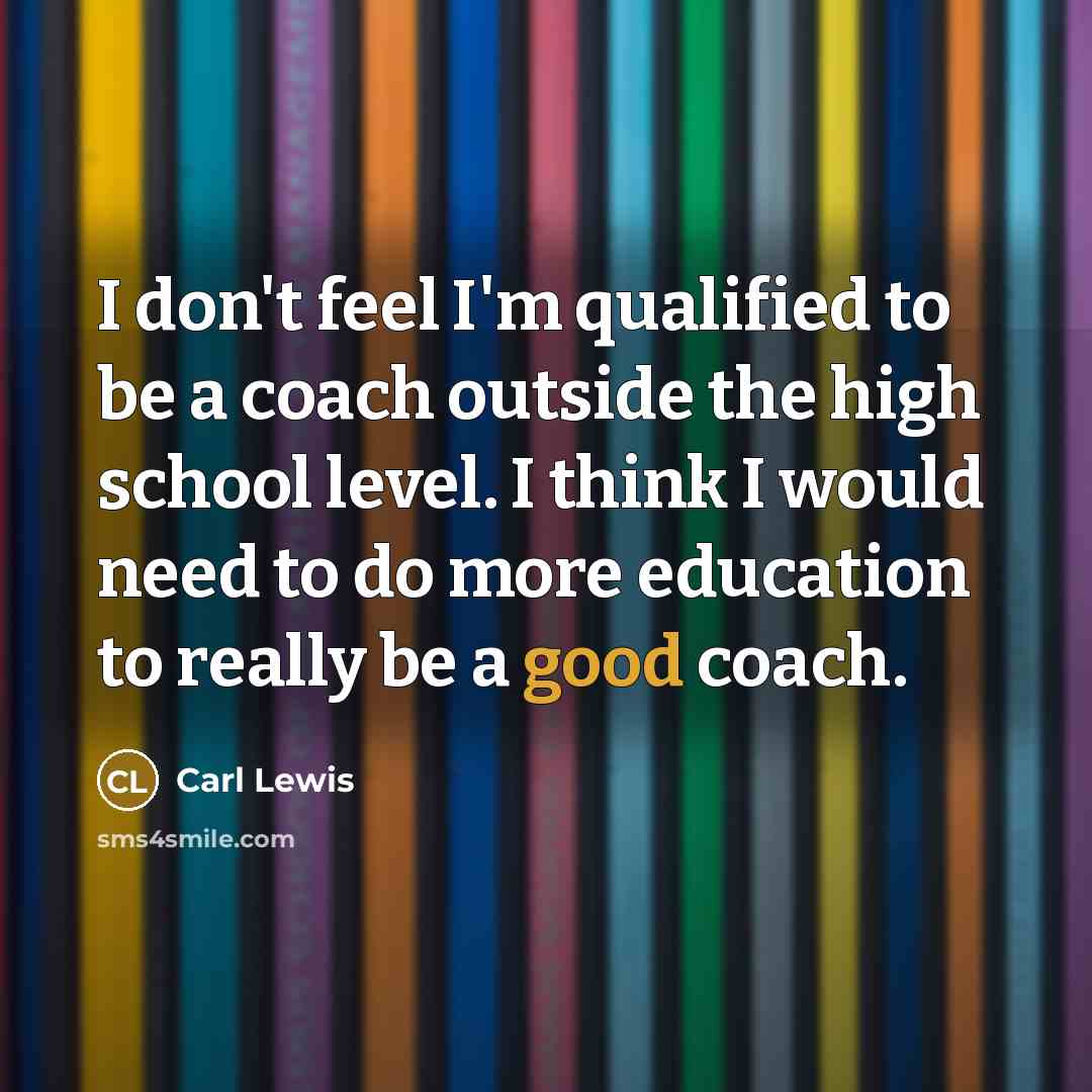 “I don't feel I'm qualified to be a coach outside the high school level. I think I would need to do more education to really be a good coach.” quote by Carl Lewis