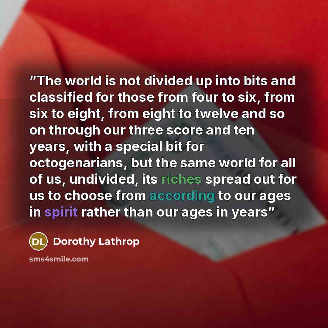 “The world is not divided up into bits and classified for those from four to six, from six to eight, from eight to twelve and so on through our three score and ten years, with a special bit for octogenarians, but the same world for all of us, undivided, its riches spread out for us to choose from…” quote by Dorothy Lathrop