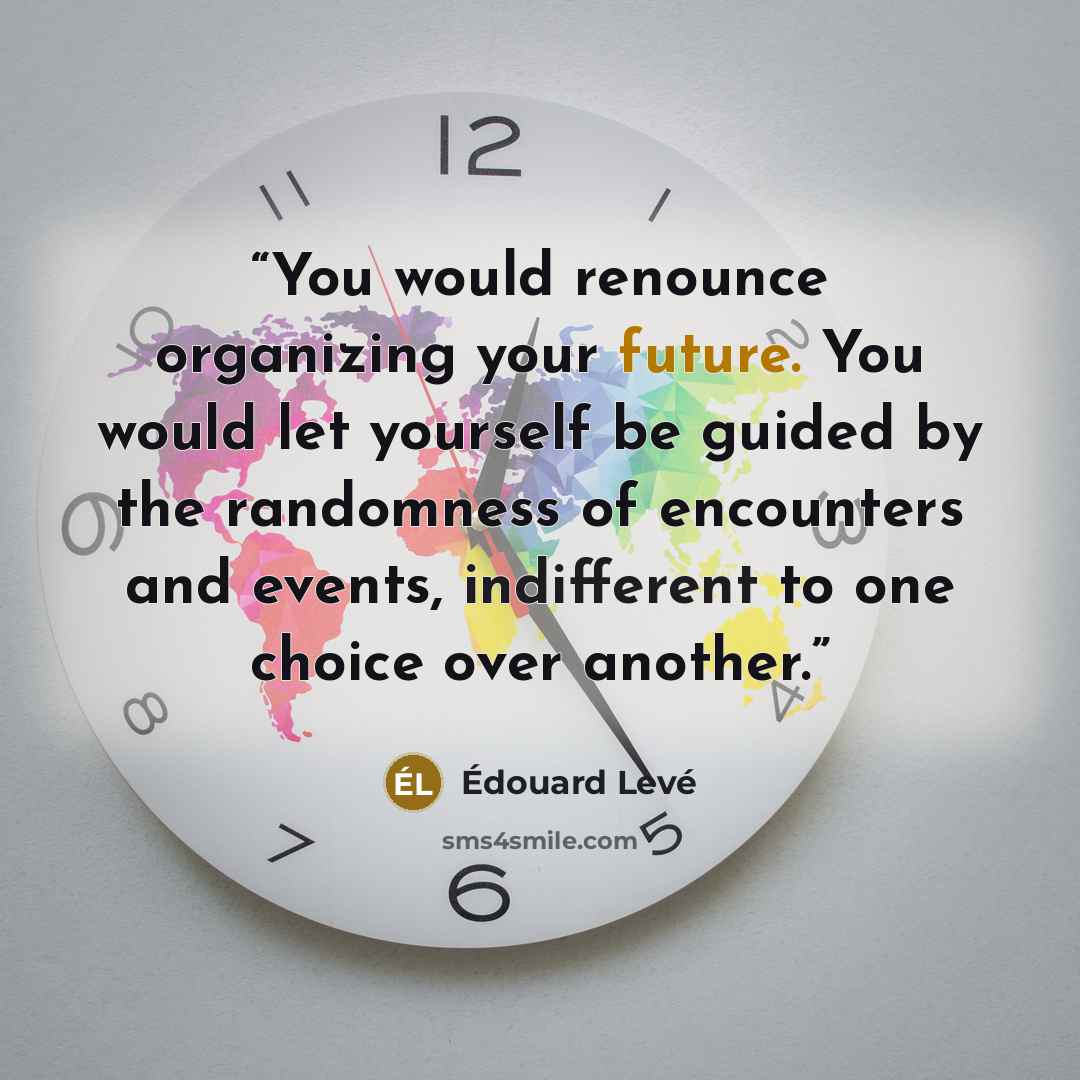 “You would renounce organizing your future. You would let yourself be guided by the randomness of encounters and events, indifferent to one choice over another.” quote by Édouard Levé