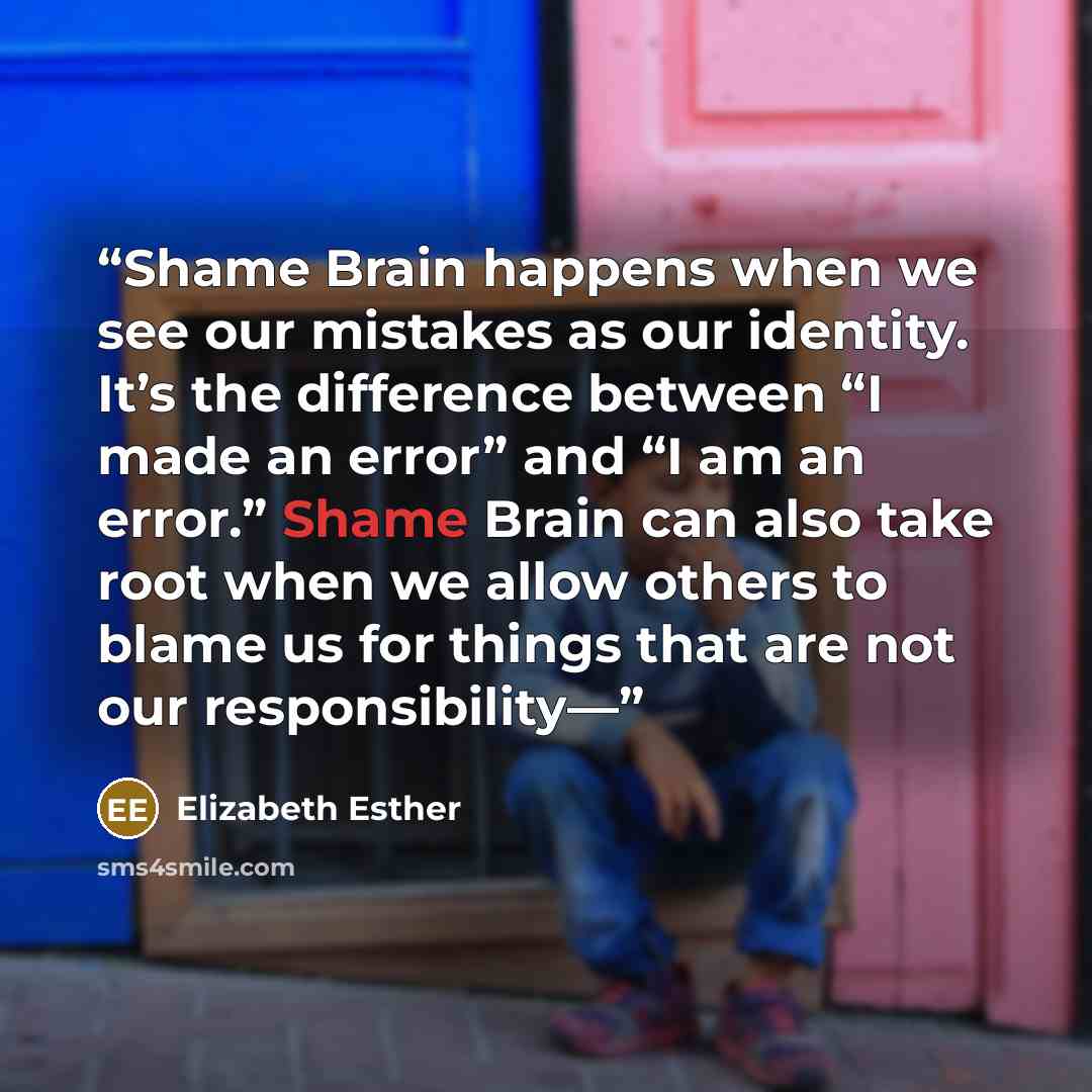 “Shame Brain happens when we see our mistakes as our identity. It’s the difference between “I made an error” and “I am an error.” Shame Brain can also take root when we allow others to blame us for things that are not our responsibility—” quote by Elizabeth Esther